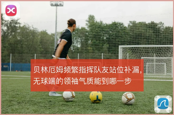 贝林厄姆频繁指挥队友站位补漏,无球端的领袖气质能到哪一步