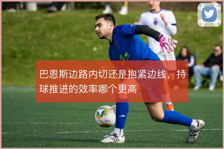巴恩斯边路内切还是抱紧边线,持球推进的效率哪个更高