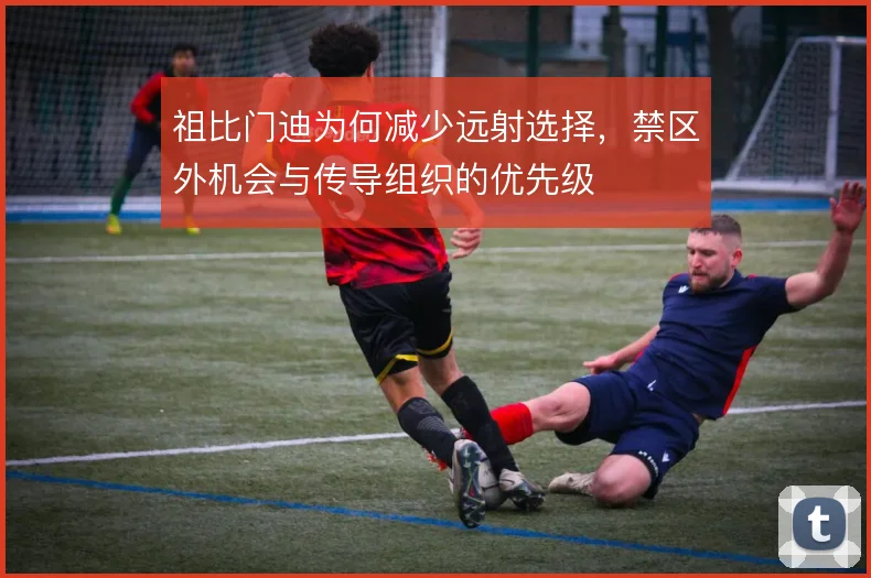祖比门迪为何减少远射选择,禁区外机会与传导组织的优先级