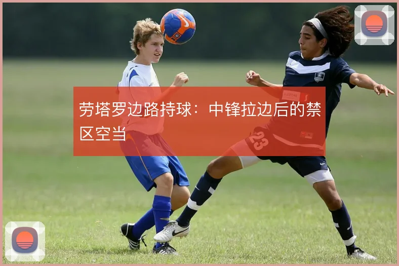 劳塔罗边路持球：中锋拉边后的禁区空当
