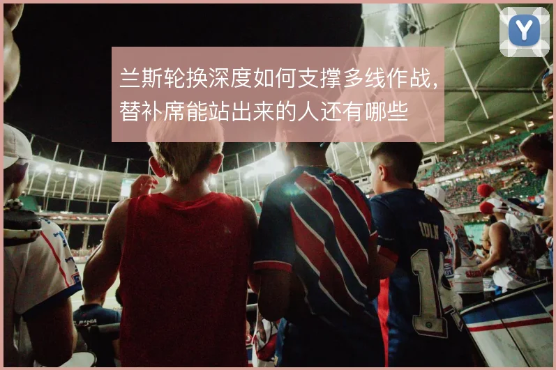 兰斯轮换深度如何支撑多线作战,替补席能站出来的人还有哪些
