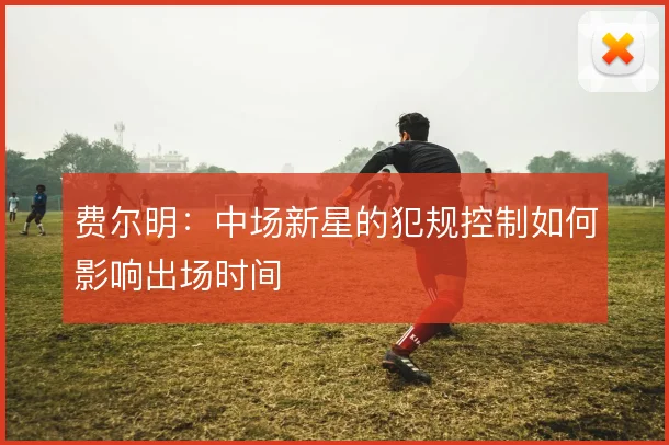 费尔明：中场新星的犯规控制如何影响出场时间
