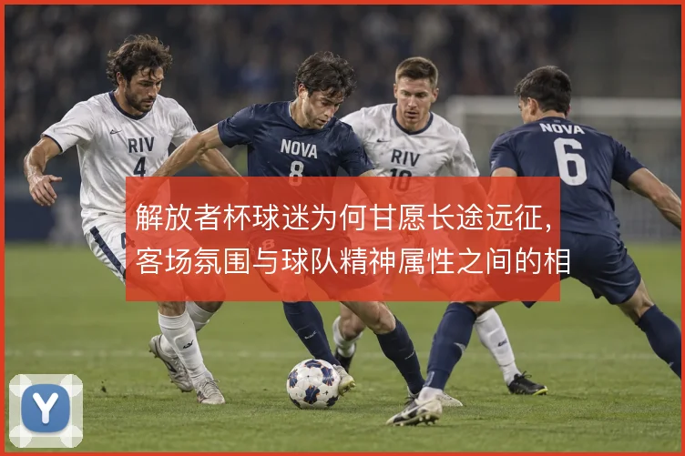 解放者杯球迷为何甘愿长途远征，客场氛围与球队精神属性之间的相互塑造