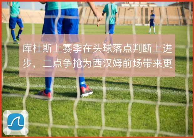 库杜斯上赛季在头球落点判断上进步,二点争抢为西汉姆前场带来更多延续