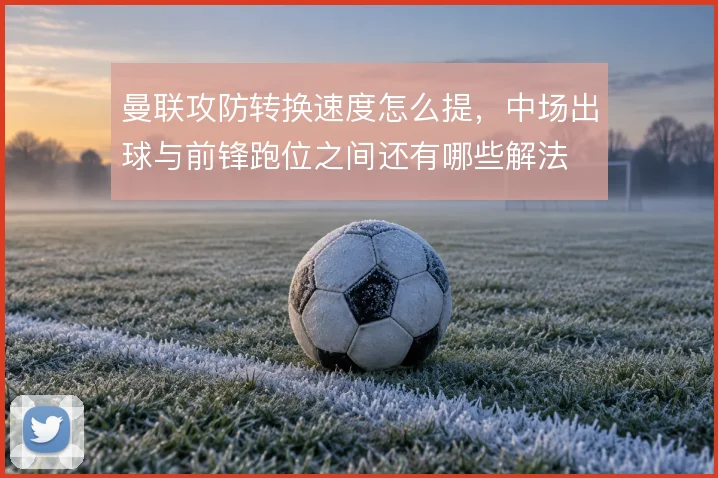 曼联攻防转换速度怎么提，中场出球与前锋跑位之间还有哪些解法