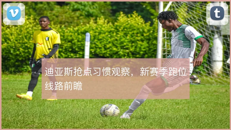 迪亚斯抢点习惯观察，新赛季跑位线路前瞻