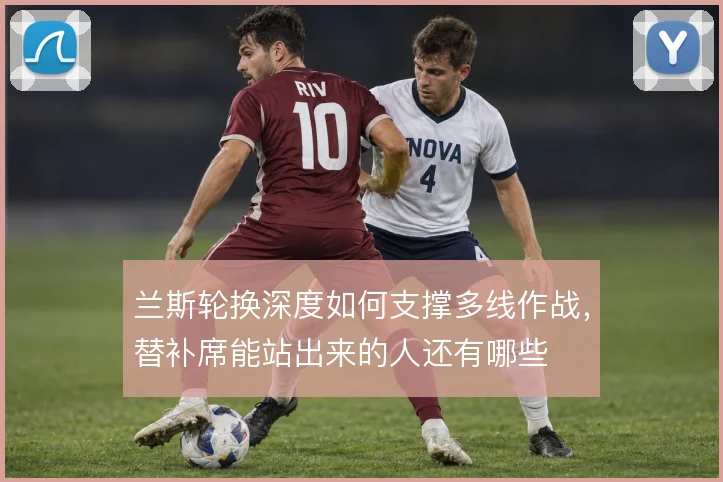 兰斯轮换深度如何支撑多线作战，替补席能站出来的人还有哪些