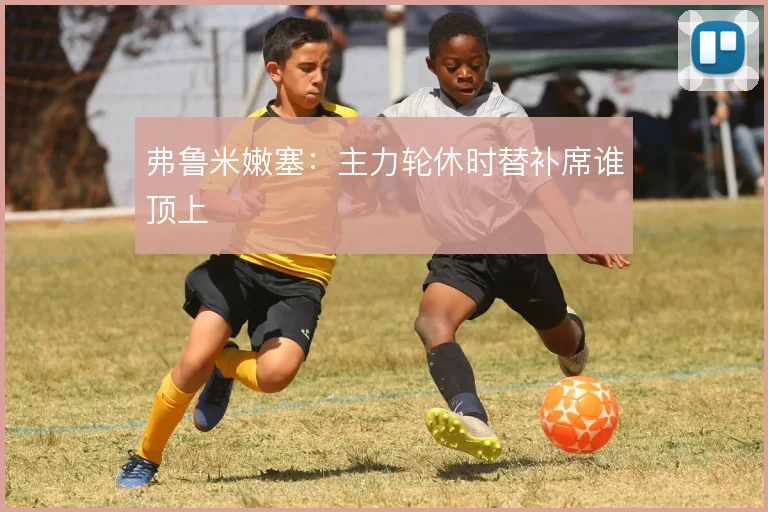 弗鲁米嫩塞：主力轮休时替补席谁顶上