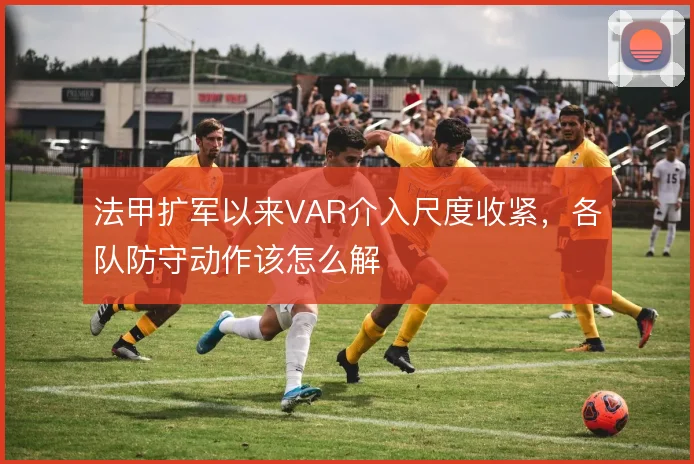 法甲扩军以来VAR介入尺度收紧,各队防守动作该怎么解