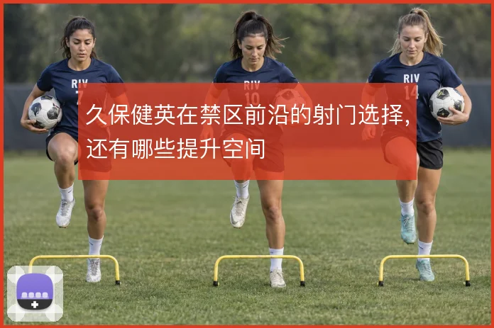 久保健英在禁区前沿的射门选择,还有哪些提升空间