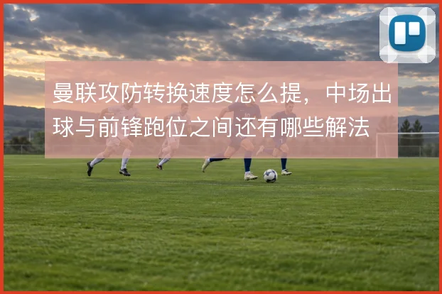 曼联攻防转换速度怎么提，中场出球与前锋跑位之间还有哪些解法