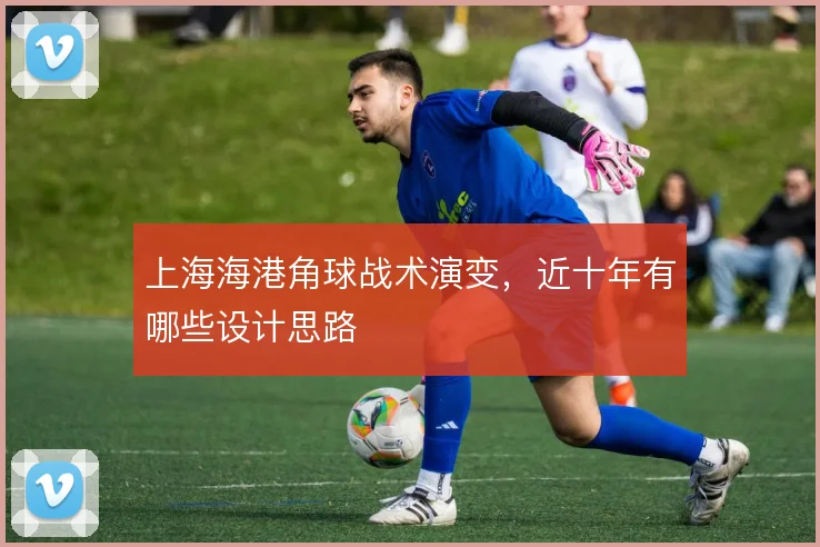 上海海港角球战术演变,近十年有哪些设计思路