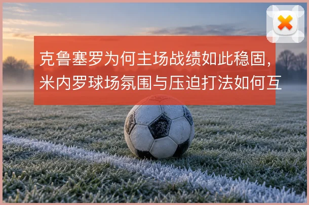 克鲁塞罗为何主场战绩如此稳固,米内罗球场氛围与压迫打法如何互相成就